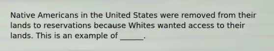 Native Americans in the United States were removed from their lands to reservations because Whites wanted access to their lands. This is an example of ______.