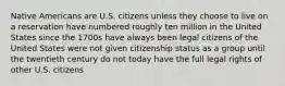 Native Americans are U.S. citizens unless they choose to live on a reservation have numbered roughly ten million in the United States since the 1700s have always been legal citizens of the United States were not given citizenship status as a group until the twentieth century do not today have the full legal rights of other U.S. citizens