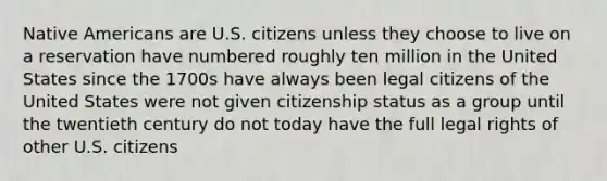 Native Americans are U.S. citizens unless they choose to live on a reservation have numbered roughly ten million in the United States since the 1700s have always been legal citizens of the United States were not given citizenship status as a group until the twentieth century do not today have the full legal rights of other U.S. citizens