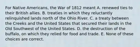 For Native Americans, the War of 1812 meant A. renewed ties to their British allies. B. treaties in which they reluctantly relinquished lands north of the Ohio River. C. a treaty between the Creeks and the United States that secured their lands in the Old Southwest of the United States. D. the destruction of the buffalo, on which they relied for food and trade. E. None of these choices are correct.