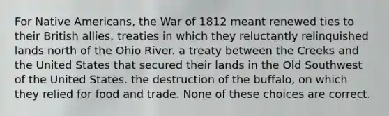 For Native Americans, the War of 1812 meant renewed ties to their British allies. treaties in which they reluctantly relinquished lands north of the Ohio River. a treaty between the Creeks and the United States that secured their lands in the Old Southwest of the United States. the destruction of the buffalo, on which they relied for food and trade. None of these choices are correct.