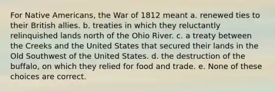 For Native Americans, the War of 1812 meant a. renewed ties to their British allies. b. treaties in which they reluctantly relinquished lands north of the Ohio River. c. a treaty between the Creeks and the United States that secured their lands in the Old Southwest of the United States. d. the destruction of the buffalo, on which they relied for food and trade. e. None of these choices are correct.