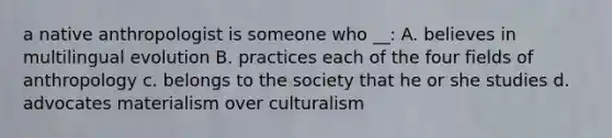 a native anthropologist is someone who __: A. believes in multilingual evolution B. practices each of the four fields of anthropology c. belongs to the society that he or she studies d. advocates materialism over culturalism