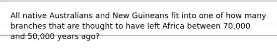 All native Australians and New Guineans fit into one of how many branches that are thought to have left Africa between 70,000 and 50,000 years ago?