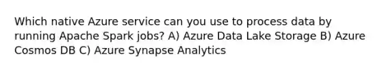 Which native Azure service can you use to process data by running Apache Spark jobs? A) Azure Data Lake Storage B) Azure Cosmos DB C) Azure Synapse Analytics