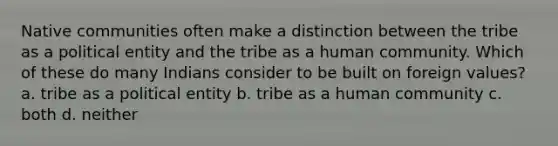 Native communities often make a distinction between the tribe as a political entity and the tribe as a human community. Which of these do many Indians consider to be built on foreign values? a. tribe as a political entity b. tribe as a human community c. both d. neither