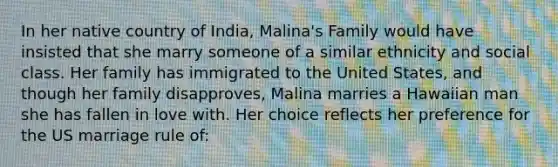 In her native country of India, Malina's Family would have insisted that she marry someone of a similar ethnicity and social class. Her family has immigrated to the United States, and though her family disapproves, Malina marries a Hawaiian man she has fallen in love with. Her choice reflects her preference for the US marriage rule of: