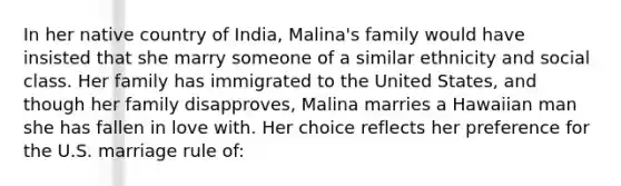 In her native country of India, Malina's family would have insisted that she marry someone of a similar ethnicity and social class. Her family has immigrated to the United States, and though her family disapproves, Malina marries a Hawaiian man she has fallen in love with. Her choice reflects her preference for the U.S. marriage rule of: