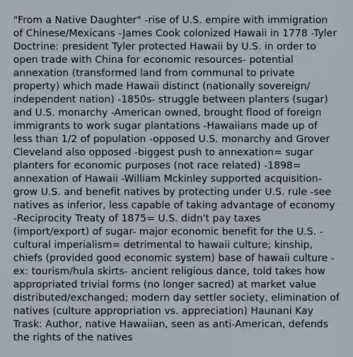 "From a Native Daughter" -rise of U.S. empire with immigration of Chinese/Mexicans -James Cook colonized Hawaii in 1778 -Tyler Doctrine: president Tyler protected Hawaii by U.S. in order to open trade with China for <a href='https://www.questionai.com/knowledge/kLldey2hut-economic-resources' class='anchor-knowledge'>economic resources</a>- potential annexation (transformed land from communal to private property) which made Hawaii distinct (nationally sovereign/ independent nation) -1850s- struggle between planters (sugar) and U.S. monarchy -American owned, brought flood of foreign immigrants to work sugar plantations -Hawaiians made up of <a href='https://www.questionai.com/knowledge/k7BtlYpAMX-less-than' class='anchor-knowledge'>less than</a> 1/2 of population -opposed U.S. monarchy and Grover Cleveland also opposed -biggest push to annexation= sugar planters for economic purposes (not race related) -1898= annexation of Hawaii -William Mckinley supported acquisition- grow U.S. and benefit natives by protecting under U.S. rule -see natives as inferior, less capable of taking advantage of economy -Reciprocity Treaty of 1875= U.S. didn't pay taxes (import/export) of sugar- major economic benefit for the U.S. -cultural imperialism= detrimental to hawaii culture; kinship, chiefs (provided good economic system) base of hawaii culture -ex: tourism/hula skirts- ancient religious dance, told takes how appropriated trivial forms (no longer sacred) at market value distributed/exchanged; modern day settler society, elimination of natives (culture appropriation vs. appreciation) Haunani Kay Trask: Author, native Hawaiian, seen as anti-American, defends the rights of the natives