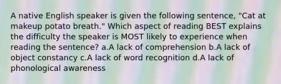 A native English speaker is given the following sentence, "Cat at makeup potato breath." Which aspect of reading BEST explains the difficulty the speaker is MOST likely to experience when reading the sentence? a.A lack of comprehension b.A lack of object constancy c.A lack of word recognition d.A lack of phonological awareness