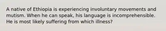 A native of Ethiopia is experiencing involuntary movements and mutism. When he can speak, his language is incomprehensible. He is most likely suffering from which illness?