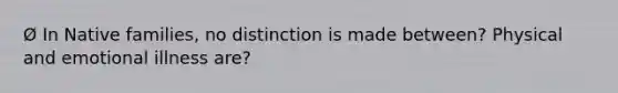 Ø In Native families, no distinction is made between? Physical and emotional illness are?