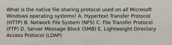 What is the native file sharing protocol used on all Microsoft Windows operating systems! A. Hypertext Transfer Protocol (HTTP) B. Network File System (NFS) C. File Transfer Protocol (FTP) D. Server Message Block (SMB) E. Lightweight Directory Access Protocol (LDAP)