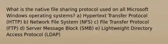 What is the native file sharing protocol used on all Microsoft Windows operating systems? a) Hypertext Transfer Protocol (HTTP) b) Network File System (NFS) c) File Transfer Protocol (FTP) d) Server Message Block (SMB) e) Lightweight Directory Access Protocol (LDAP)