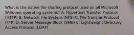 What is the native file sharing protocol used on all Microsoft Windows operating systems? A. Hypertext Transfer Protocol (HTTP) B. Network File System (NFS) C. File Transfer Protocol (FTP) D. Server Message Block (SMB) E. Lightweight Directory Access Protocol (LDAP)