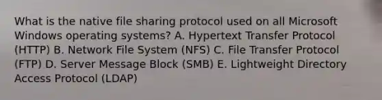 What is the native file sharing protocol used on all Microsoft Windows operating systems? A. Hypertext Transfer Protocol (HTTP) B. Network File System (NFS) C. File Transfer Protocol (FTP) D. Server Message Block (SMB) E. Lightweight Directory Access Protocol (LDAP)