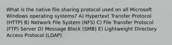 What is the native file sharing protocol used on all Microsoft Windows operating systems? A) Hypertext Transfer Protocol (HTTP) B) Network File System (NFS) C) File Transfer Protocol (FTP) Server D) Message Block (SMB) E) Lightweight Directory Access Protocol (LDAP)