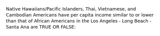 Native Hawaiians/Pacific Islanders, Thai, Vietnamese, and Cambodian Americans have per capita income similar to or lower than that of African Americans in the Los Angeles - Long Beach - Santa Ana are TRUE OR FALSE: