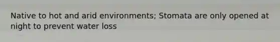 Native to hot and arid environments; Stomata are only opened at night to prevent water loss