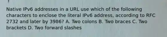 Native IPv6 addresses in a URL use which of the following characters to enclose the literal IPv6 address, according to RFC 2732 and later by 3986? A. Two colons B. Two braces C. Two brackets D. Two forward slashes