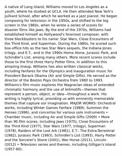 A native of Long Island, Williams moved to Los Angeles as a youth, where he studied at UCLA. He then attended New York's Juilliard School, after which he worked as a jazz pianist. He began composing for television in the 1950s, and shifted to the big screen in the 1960s, when he wrote a series of scores for disaster films like Jaws. By the end of the 1970s, Williams had established himself as Hollywood's foremost composer, with three blockbusters to his name: Star Wars, Close Encounters of the Third Kind, and Superman. During the 1980s, he scored such box-office hits as the two Star Wars sequels, the Indiana Jones trilogy, and E.T., and in the 1990s Home Alone, Jurassic Park, and Schindler's List, among many others. More recent scores include those to the first three Harry Potter films. In addition to this amazing lineup, Williams has also written classical works, including fanfares for the Olympics and inauguration music for President Barack Obama (Air and Simple Gifts). He served as the director of the Boston Pops Orchestra from 1980 to 1993. Williams's film music explores the Wagnerian ideas of extended chromatic harmony and the use of leitmotifs—themes that represent a person, object, or idea—throughout a work. His writing is highly lyrical, providing us with eminently memorable themes that capture our imagination. MAJOR WORKS: Orchestral works, including Winter Games Fanfare (1989), Summon the Heroes (1996), and concertos for various solo instruments • Chamber music, including Air and Simple Gifts (2009) • More than 90 film scores, including Jaws (1975), Close Encounters of the Third Kind (1977), Star Wars (1977, trilogy), Superman (1978), Raiders of the Lost Ark (1981), E.T.: The Extra-Terrestrial (1982), Jurassic Park (1993), Schindler's List (1993), Harry Potter and the Sorcerer's Stone (2001), War Horse (2011), Lincoln (2012) • Television series and themes, including Gilligan's Island (1957-60).