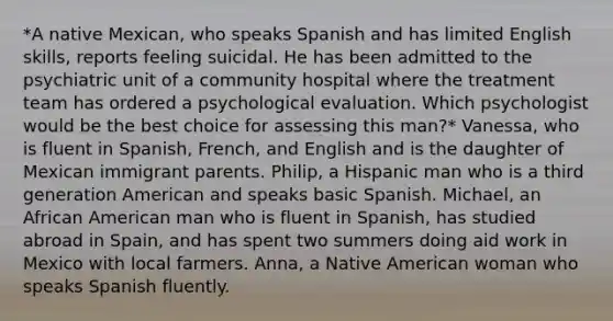 *A native Mexican, who speaks Spanish and has limited English skills, reports feeling suicidal. He has been admitted to the psychiatric unit of a community hospital where the treatment team has ordered a psychological evaluation. Which psychologist would be the best choice for assessing this man?* Vanessa, who is fluent in Spanish, French, and English and is the daughter of Mexican immigrant parents. Philip, a Hispanic man who is a third generation American and speaks basic Spanish. Michael, an African American man who is fluent in Spanish, has studied abroad in Spain, and has spent two summers doing aid work in Mexico with local farmers. Anna, a Native American woman who speaks Spanish fluently.