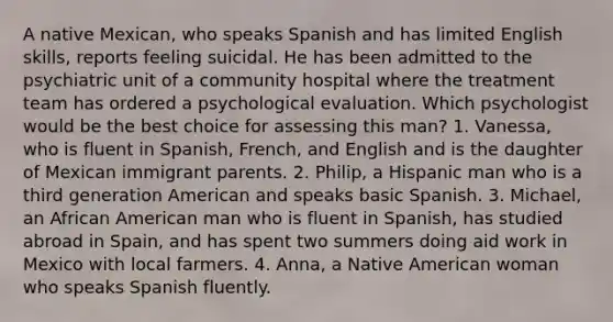 A native Mexican, who speaks Spanish and has limited English skills, reports feeling suicidal. He has been admitted to the psychiatric unit of a community hospital where the treatment team has ordered a psychological evaluation. Which psychologist would be the best choice for assessing this man? 1. Vanessa, who is fluent in Spanish, French, and English and is the daughter of Mexican immigrant parents. 2. Philip, a Hispanic man who is a third generation American and speaks basic Spanish. 3. Michael, an African American man who is fluent in Spanish, has studied abroad in Spain, and has spent two summers doing aid work in Mexico with local farmers. 4. Anna, a Native American woman who speaks Spanish fluently.