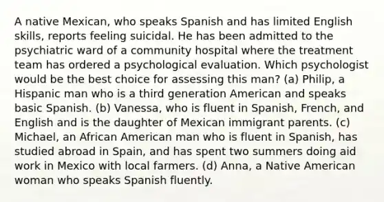 A native Mexican, who speaks Spanish and has limited English skills, reports feeling suicidal. He has been admitted to the psychiatric ward of a community hospital where the treatment team has ordered a psychological evaluation. Which psychologist would be the best choice for assessing this man? (a) Philip, a Hispanic man who is a third generation American and speaks basic Spanish. (b) Vanessa, who is fluent in Spanish, French, and English and is the daughter of Mexican immigrant parents. (c) Michael, an African American man who is fluent in Spanish, has studied abroad in Spain, and has spent two summers doing aid work in Mexico with local farmers. (d) Anna, a Native American woman who speaks Spanish fluently.