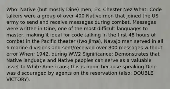 Who: Native (but mostly Dine) men; Ex. Chester Nez What: Code talkers were a group of over 400 Native men that joined the US army to send and receive messages during combat. Messages were written in Dine, one of the most difficult languages to master, making it ideal for code talking In the first 48 hours of combat in the Pacific theater (Iwo Jima), Navajo men served in all 6 marine divisions and sent/received over 800 messages without error When: 1942, during WW2 Significance: Demonstrates that Native language and Native peoples can serve as a valuable asset to White Americans; this is ironic because speaking Dine was discouraged by agents on the reservation (also: DOUBLE VICTORY).