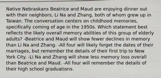 Native Nebraskans Beatrice and Maud are enjoying dinner out with their neighbors, Li Na and Zhang, both of whom grew up in Taiwan. The conversation centers on childhood memories, specifically coming of age in the 1950s. Which statement best reflects the likely overall memory abilities of this group of elderly adults? -Beatrice and Maud will show fewer declines in memory than Li Na and Zhang. -All four will likely forget the dates of their marriages, but remember the details of their first trip to New York City. -Li Na and Zhang will show less memory loss overall than Beatrice and Maud. -All four will remember the details of their high school graduations.