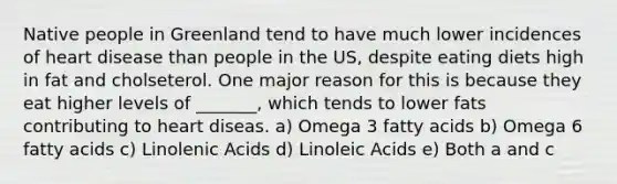 Native people in Greenland tend to have much lower incidences of heart disease than people in the US, despite eating diets high in fat and cholseterol. One major reason for this is because they eat higher levels of _______, which tends to lower fats contributing to heart diseas. a) Omega 3 fatty acids b) Omega 6 fatty acids c) Linolenic Acids d) Linoleic Acids e) Both a and c