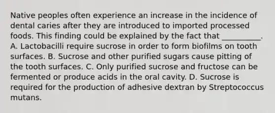 Native peoples often experience an increase in the incidence of dental caries after they are introduced to imported processed foods. This finding could be explained by the fact that __________. A. Lactobacilli require sucrose in order to form biofilms on tooth surfaces. B. Sucrose and other purified sugars cause pitting of the tooth surfaces. C. Only purified sucrose and fructose can be fermented or produce acids in the oral cavity. D. Sucrose is required for the production of adhesive dextran by Streptococcus mutans.