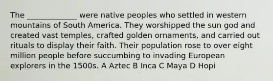 The _____________ were native peoples who settled in western mountains of South America. They worshipped the sun god and created vast temples, crafted golden ornaments, and carried out rituals to display their faith. Their population rose to over eight million people before succumbing to invading European explorers in the 1500s. A Aztec B Inca C Maya D Hopi