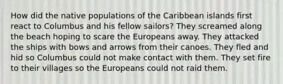 How did the native populations of the Caribbean islands first react to Columbus and his fellow sailors? They screamed along the beach hoping to scare the Europeans away. They attacked the ships with bows and arrows from their canoes. They fled and hid so Columbus could not make contact with them. They set fire to their villages so the Europeans could not raid them.