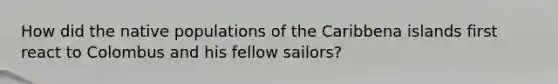 How did the native populations of the Caribbena islands first react to Colombus and his fellow sailors?