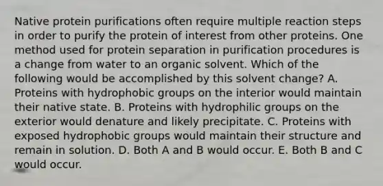 Native protein purifications often require multiple reaction steps in order to purify the protein of interest from other proteins. One method used for protein separation in purification procedures is a change from water to an organic solvent. Which of the following would be accomplished by this solvent change? A. Proteins with hydrophobic groups on the interior would maintain their native state. B. Proteins with hydrophilic groups on the exterior would denature and likely precipitate. C. Proteins with exposed hydrophobic groups would maintain their structure and remain in solution. D. Both A and B would occur. E. Both B and C would occur.