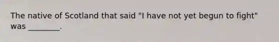 The native of Scotland that said "I have not yet begun to fight" was ________.