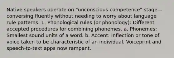 Native speakers operate on "unconscious competence" stage—conversing fluently without needing to worry about language rule patterns. 1. Phonological rules (or phonology): Different accepted procedures for combining phonemes. a. Phonemes: Smallest sound units of a word. b. Accent: Inflection or tone of voice taken to be characteristic of an individual. Voiceprint and speech-to-text apps now rampant.