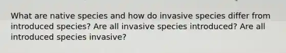 What are native species and how do invasive species differ from introduced species? Are all invasive species introduced? Are all introduced species invasive?