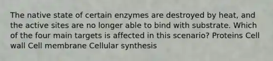 The native state of certain enzymes are destroyed by heat, and the active sites are no longer able to bind with substrate. Which of the four main targets is affected in this scenario? Proteins Cell wall Cell membrane Cellular synthesis