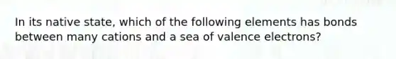 In its native state, which of the following elements has bonds between many cations and a sea of valence electrons?