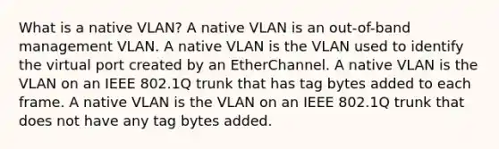 What is a native VLAN? A native VLAN is an out-of-band management VLAN. A native VLAN is the VLAN used to identify the virtual port created by an EtherChannel. A native VLAN is the VLAN on an IEEE 802.1Q trunk that has tag bytes added to each frame. A native VLAN is the VLAN on an IEEE 802.1Q trunk that does not have any tag bytes added.