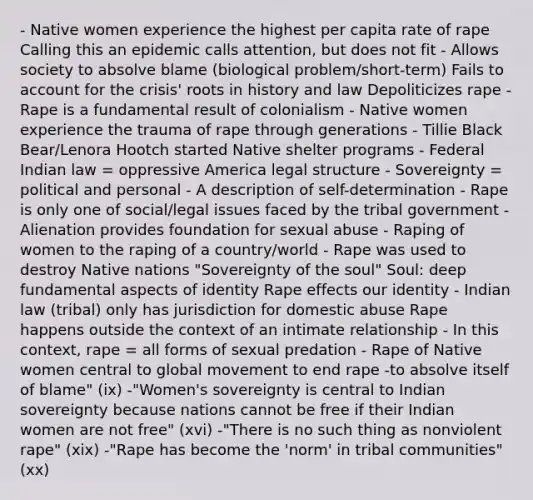 - Native women experience the highest per capita rate of rape Calling this an epidemic calls attention, but does not fit - Allows society to absolve blame (biological problem/short-term) Fails to account for the crisis' roots in history and law Depoliticizes rape - Rape is a fundamental result of colonialism - Native women experience the trauma of rape through generations - Tillie Black Bear/Lenora Hootch started Native shelter programs - Federal Indian law = oppressive America legal structure - Sovereignty = political and personal - A description of self-determination - Rape is only one of social/legal issues faced by the tribal government - Alienation provides foundation for sexual abuse - Raping of women to the raping of a country/world - Rape was used to destroy Native nations "Sovereignty of the soul" Soul: deep fundamental aspects of identity Rape effects our identity - Indian law (tribal) only has jurisdiction for domestic abuse Rape happens outside the context of an intimate relationship - In this context, rape = all forms of sexual predation - Rape of Native women central to global movement to end rape -to absolve itself of blame" (ix) -"Women's sovereignty is central to Indian sovereignty because nations cannot be free if their Indian women are not free" (xvi) -"There is no such thing as nonviolent rape" (xix) -"Rape has become the 'norm' in tribal communities" (xx)