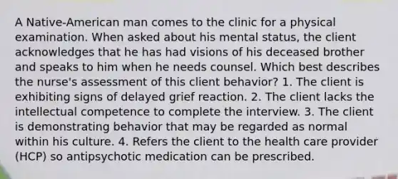 A Native-American man comes to the clinic for a physical examination. When asked about his mental status, the client acknowledges that he has had visions of his deceased brother and speaks to him when he needs counsel. Which best describes the nurse's assessment of this client behavior? 1. The client is exhibiting signs of delayed grief reaction. 2. The client lacks the intellectual competence to complete the interview. 3. The client is demonstrating behavior that may be regarded as normal within his culture. 4. Refers the client to the health care provider (HCP) so antipsychotic medication can be prescribed.