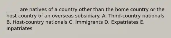 _____ are natives of a country other than the home country or the host country of an overseas subsidiary. A. Third-country nationals B. Host-country nationals C. Immigrants D. Expatriates E. Inpatriates