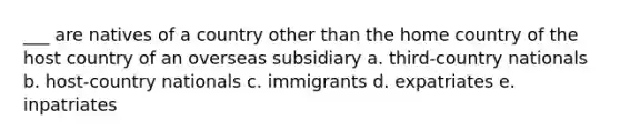 ___ are natives of a country other than the home country of the host country of an overseas subsidiary a. third-country nationals b. host-country nationals c. immigrants d. expatriates e. inpatriates