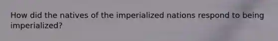 How did the natives of the imperialized nations respond to being imperialized?