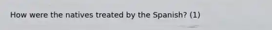 How were the natives treated by the Spanish? (1)