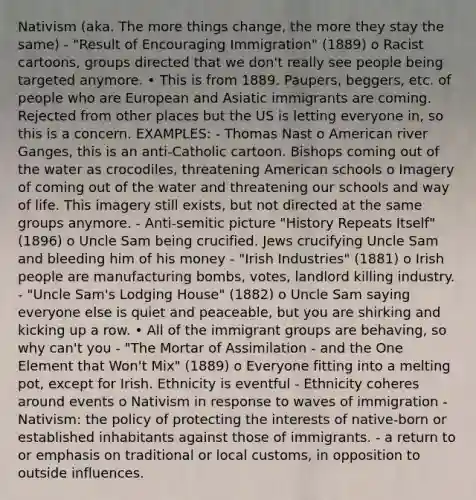 Nativism (aka. The more things change, the more they stay the same) - "Result of Encouraging Immigration" (1889) o Racist cartoons, groups directed that we don't really see people being targeted anymore. • This is from 1889. Paupers, beggers, etc. of people who are European and Asiatic immigrants are coming. Rejected from other places but the US is letting everyone in, so this is a concern. EXAMPLES: - Thomas Nast o American river Ganges, this is an anti-Catholic cartoon. Bishops coming out of the water as crocodiles, threatening American schools o Imagery of coming out of the water and threatening our schools and way of life. This imagery still exists, but not directed at the same groups anymore. - Anti-semitic picture "History Repeats Itself" (1896) o Uncle Sam being crucified. Jews crucifying Uncle Sam and bleeding him of his money - "Irish Industries" (1881) o Irish people are manufacturing bombs, votes, landlord killing industry. - "Uncle Sam's Lodging House" (1882) o Uncle Sam saying everyone else is quiet and peaceable, but you are shirking and kicking up a row. • All of the immigrant groups are behaving, so why can't you - "The Mortar of Assimilation - and the One Element that Won't Mix" (1889) o Everyone fitting into a melting pot, except for Irish. Ethnicity is eventful - Ethnicity coheres around events o Nativism in response to waves of immigration - Nativism: the policy of protecting the interests of native-born or established inhabitants against those of immigrants. - a return to or emphasis on traditional or local customs, in opposition to outside influences.