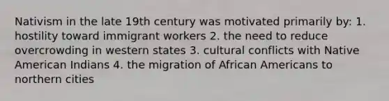 Nativism in the late 19th century was motivated primarily by: 1. hostility toward immigrant workers 2. the need to reduce overcrowding in western states 3. cultural conflicts with Native American Indians 4. the migration of African Americans to northern cities